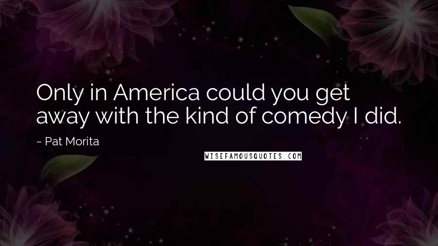 Pat Morita Quotes: Only in America could you get away with the kind of comedy I did.