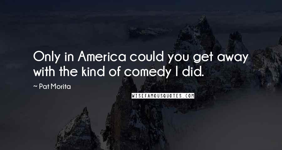 Pat Morita Quotes: Only in America could you get away with the kind of comedy I did.