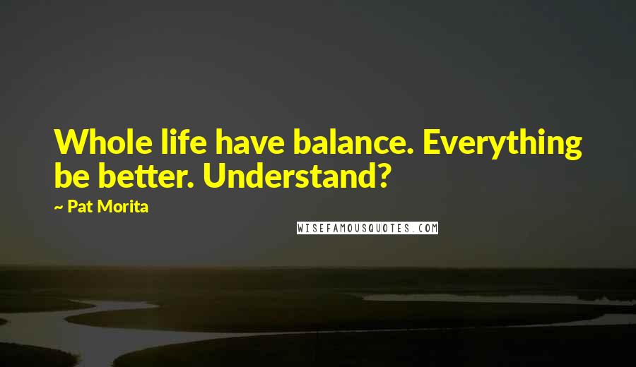 Pat Morita Quotes: Whole life have balance. Everything be better. Understand?