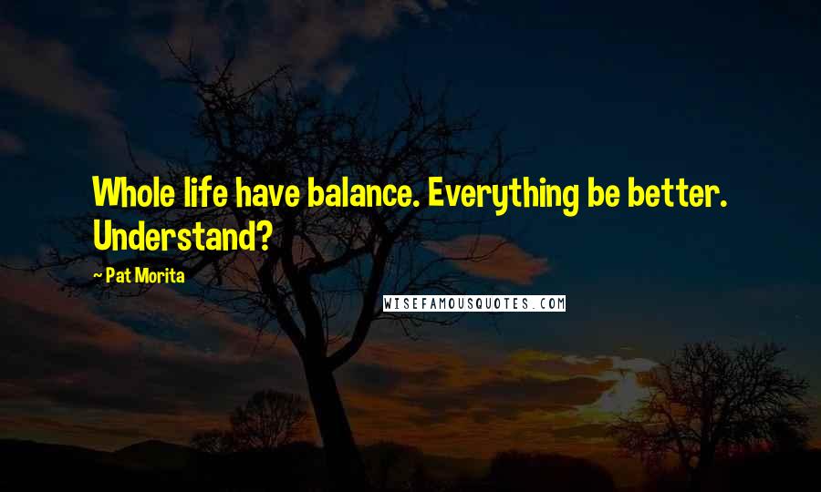 Pat Morita Quotes: Whole life have balance. Everything be better. Understand?