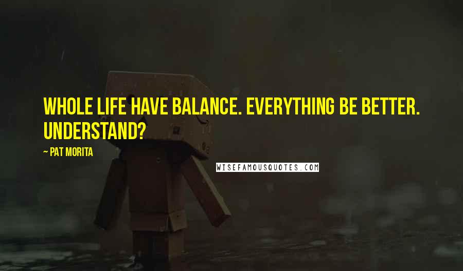 Pat Morita Quotes: Whole life have balance. Everything be better. Understand?