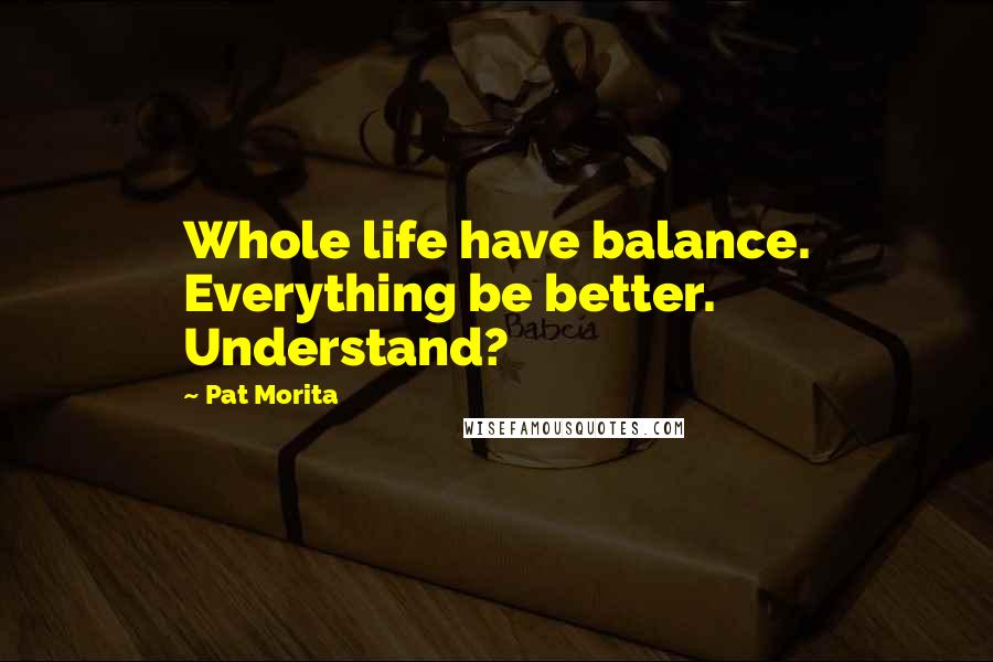 Pat Morita Quotes: Whole life have balance. Everything be better. Understand?