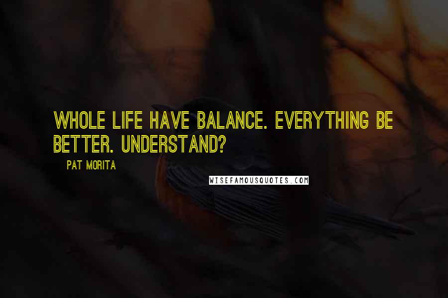 Pat Morita Quotes: Whole life have balance. Everything be better. Understand?