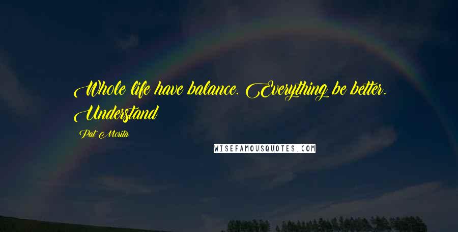 Pat Morita Quotes: Whole life have balance. Everything be better. Understand?