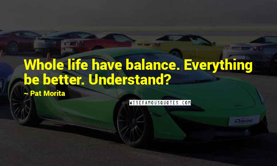 Pat Morita Quotes: Whole life have balance. Everything be better. Understand?