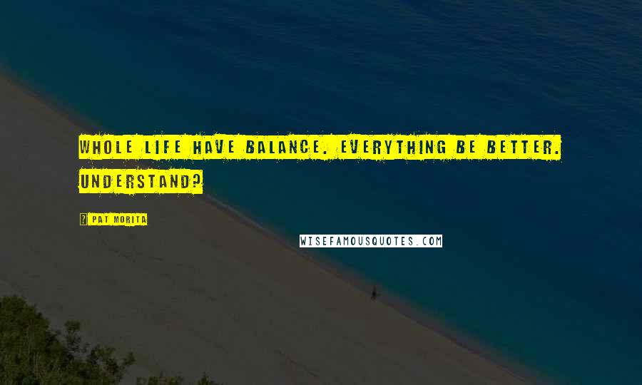 Pat Morita Quotes: Whole life have balance. Everything be better. Understand?