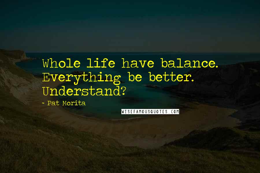 Pat Morita Quotes: Whole life have balance. Everything be better. Understand?