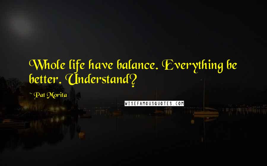 Pat Morita Quotes: Whole life have balance. Everything be better. Understand?