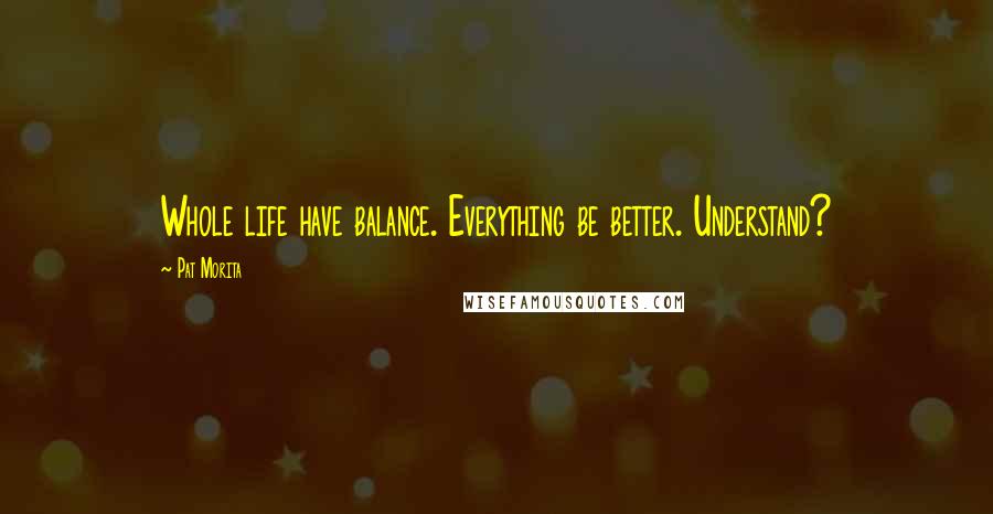 Pat Morita Quotes: Whole life have balance. Everything be better. Understand?
