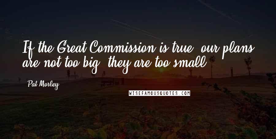 Pat Morley Quotes: If the Great Commission is true, our plans are not too big; they are too small.