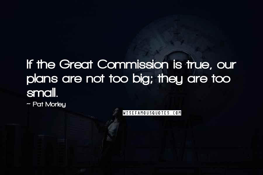 Pat Morley Quotes: If the Great Commission is true, our plans are not too big; they are too small.