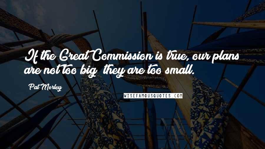 Pat Morley Quotes: If the Great Commission is true, our plans are not too big; they are too small.