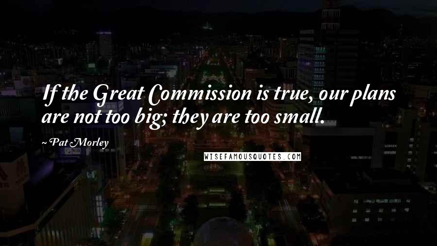 Pat Morley Quotes: If the Great Commission is true, our plans are not too big; they are too small.