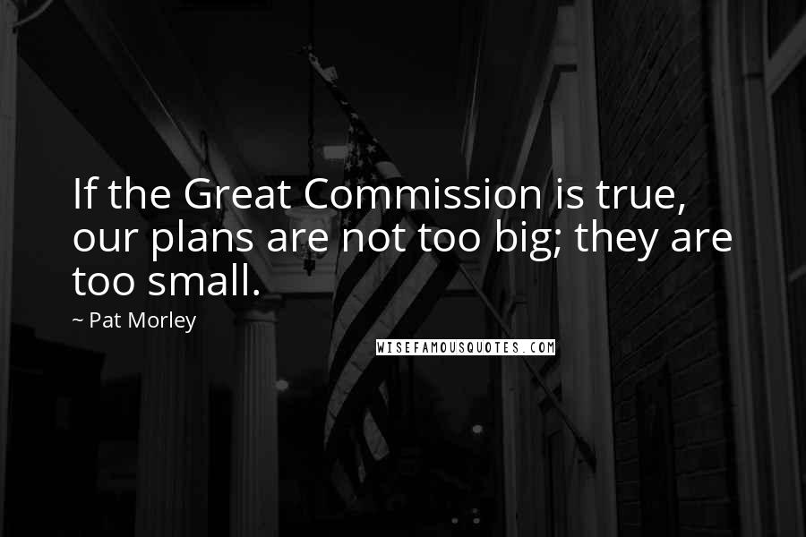 Pat Morley Quotes: If the Great Commission is true, our plans are not too big; they are too small.