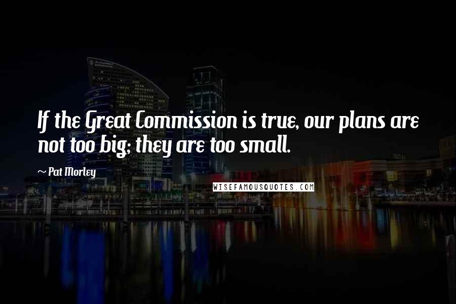 Pat Morley Quotes: If the Great Commission is true, our plans are not too big; they are too small.