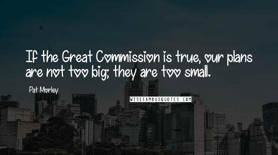 Pat Morley Quotes: If the Great Commission is true, our plans are not too big; they are too small.