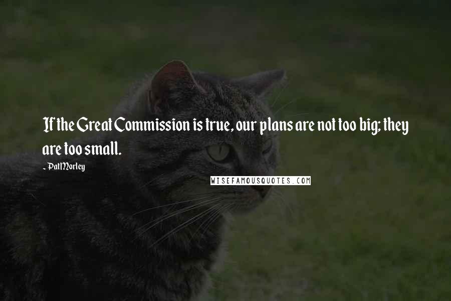 Pat Morley Quotes: If the Great Commission is true, our plans are not too big; they are too small.