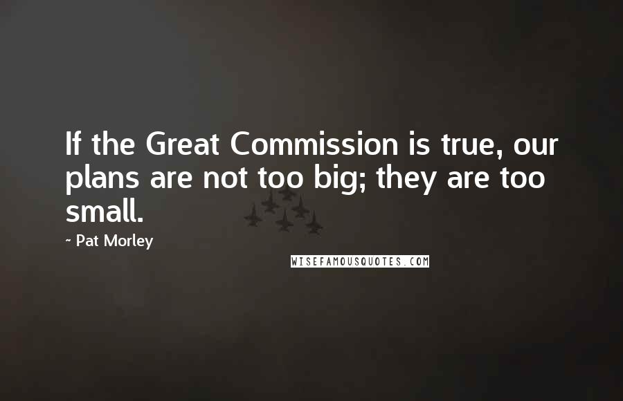 Pat Morley Quotes: If the Great Commission is true, our plans are not too big; they are too small.