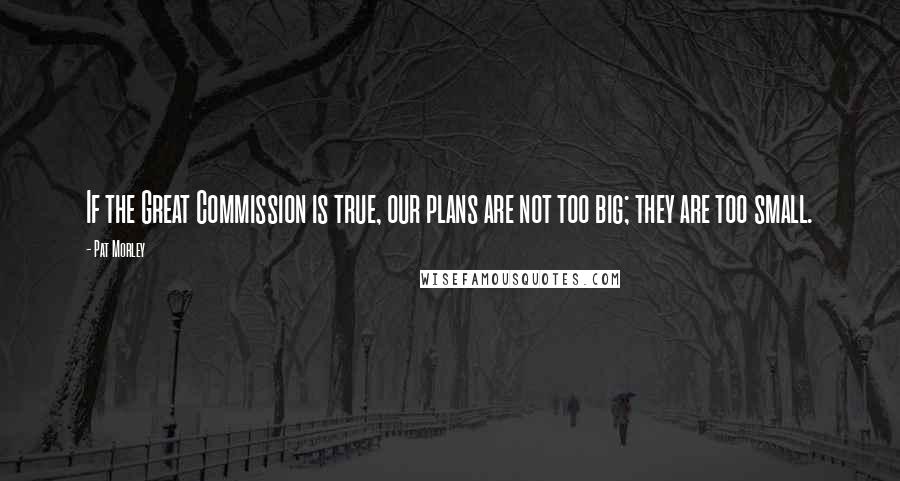 Pat Morley Quotes: If the Great Commission is true, our plans are not too big; they are too small.