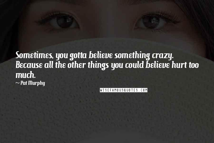 Pat Murphy Quotes: Sometimes, you gotta believe something crazy. Because all the other things you could believe hurt too much.