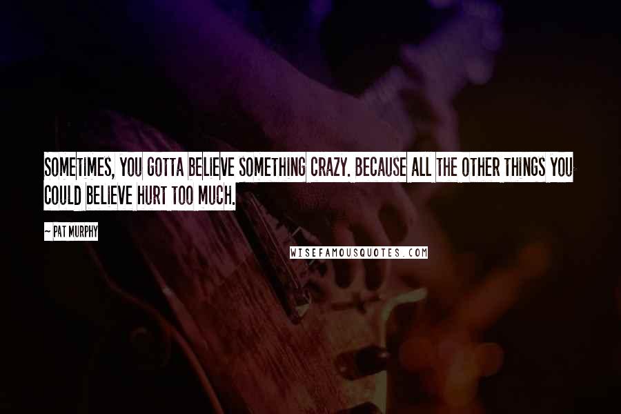 Pat Murphy Quotes: Sometimes, you gotta believe something crazy. Because all the other things you could believe hurt too much.