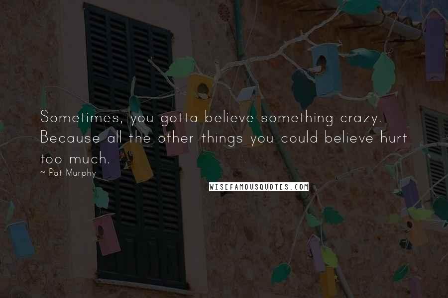 Pat Murphy Quotes: Sometimes, you gotta believe something crazy. Because all the other things you could believe hurt too much.