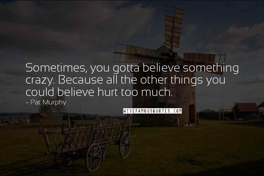 Pat Murphy Quotes: Sometimes, you gotta believe something crazy. Because all the other things you could believe hurt too much.