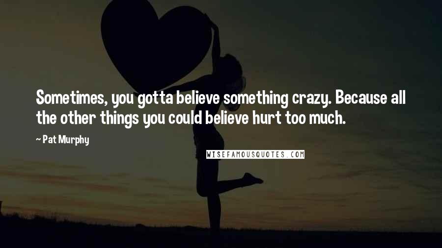 Pat Murphy Quotes: Sometimes, you gotta believe something crazy. Because all the other things you could believe hurt too much.