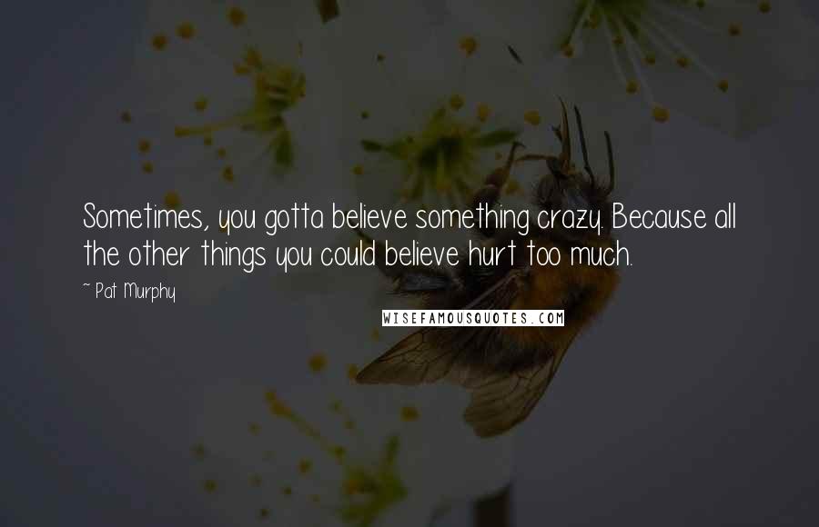 Pat Murphy Quotes: Sometimes, you gotta believe something crazy. Because all the other things you could believe hurt too much.
