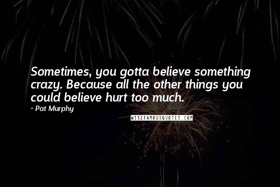 Pat Murphy Quotes: Sometimes, you gotta believe something crazy. Because all the other things you could believe hurt too much.