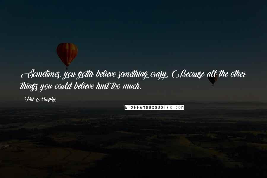 Pat Murphy Quotes: Sometimes, you gotta believe something crazy. Because all the other things you could believe hurt too much.