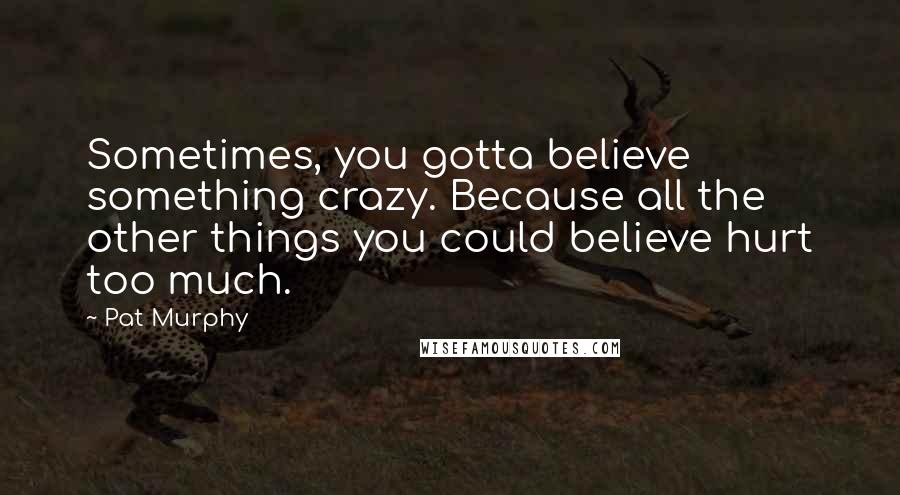 Pat Murphy Quotes: Sometimes, you gotta believe something crazy. Because all the other things you could believe hurt too much.