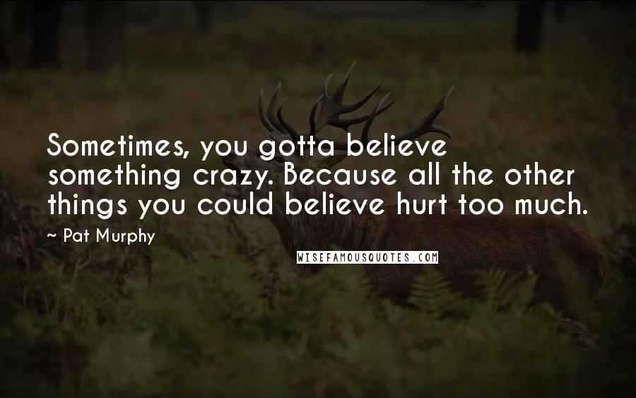 Pat Murphy Quotes: Sometimes, you gotta believe something crazy. Because all the other things you could believe hurt too much.