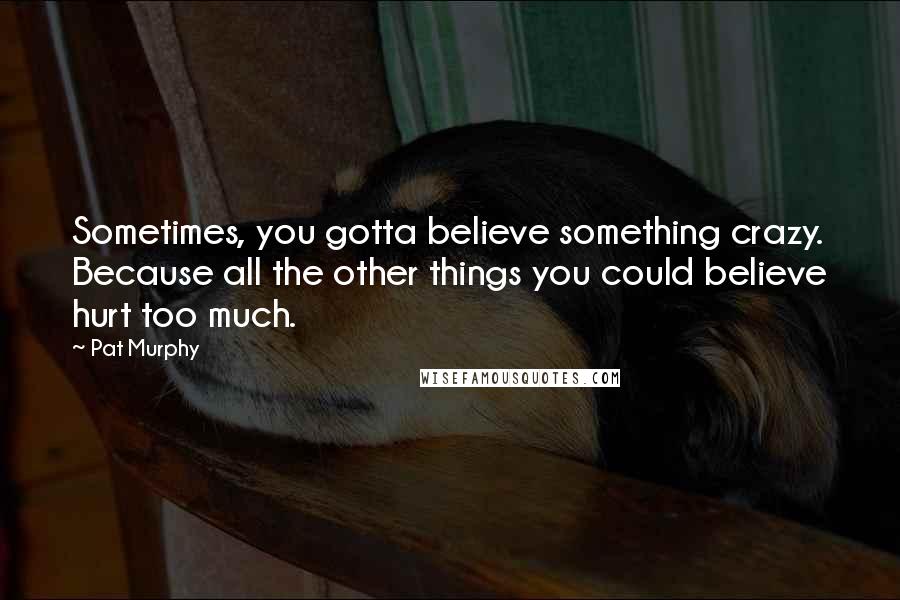 Pat Murphy Quotes: Sometimes, you gotta believe something crazy. Because all the other things you could believe hurt too much.