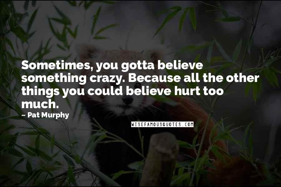 Pat Murphy Quotes: Sometimes, you gotta believe something crazy. Because all the other things you could believe hurt too much.