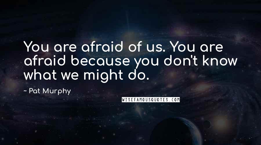 Pat Murphy Quotes: You are afraid of us. You are afraid because you don't know what we might do.