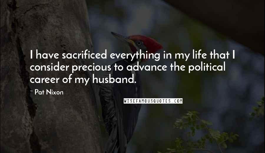 Pat Nixon Quotes: I have sacrificed everything in my life that I consider precious to advance the political career of my husband.