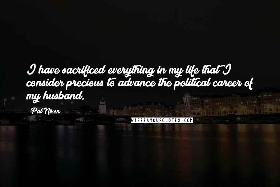 Pat Nixon Quotes: I have sacrificed everything in my life that I consider precious to advance the political career of my husband.