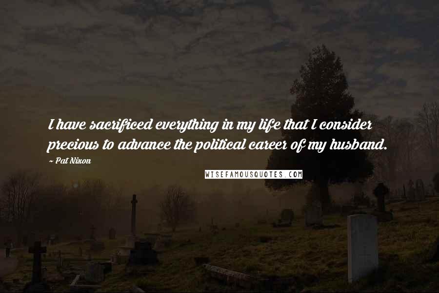 Pat Nixon Quotes: I have sacrificed everything in my life that I consider precious to advance the political career of my husband.