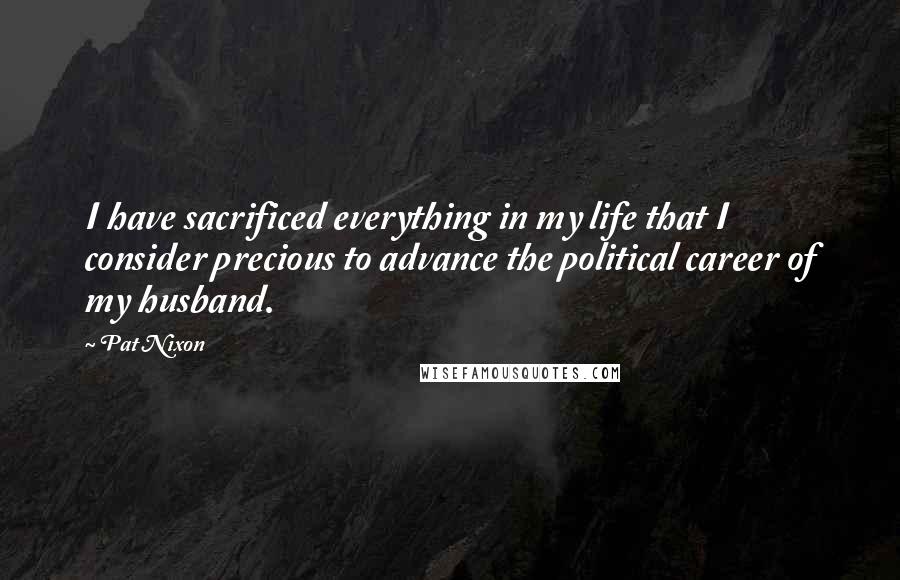 Pat Nixon Quotes: I have sacrificed everything in my life that I consider precious to advance the political career of my husband.