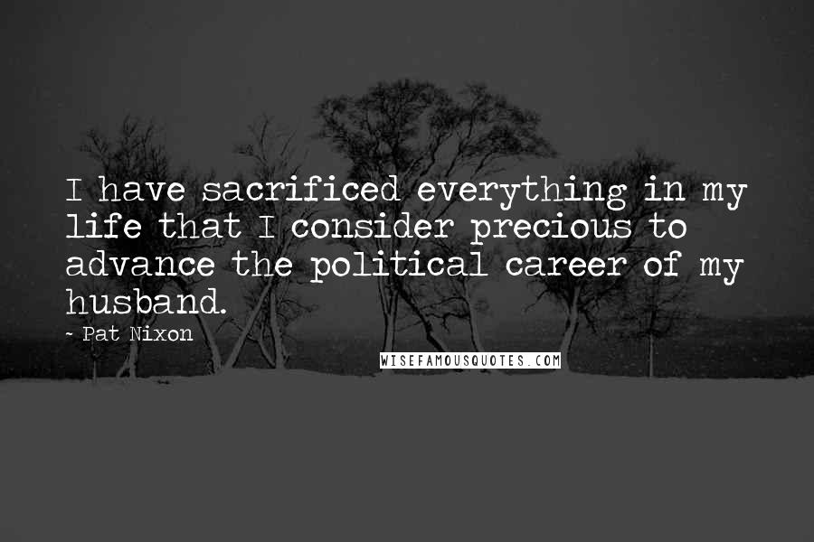 Pat Nixon Quotes: I have sacrificed everything in my life that I consider precious to advance the political career of my husband.