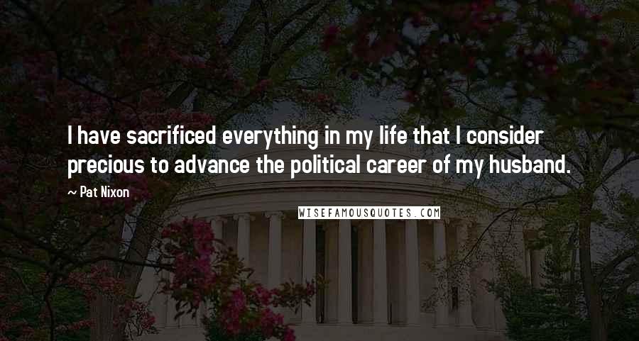 Pat Nixon Quotes: I have sacrificed everything in my life that I consider precious to advance the political career of my husband.