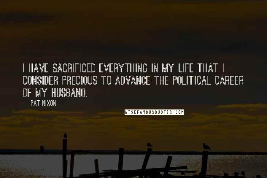 Pat Nixon Quotes: I have sacrificed everything in my life that I consider precious to advance the political career of my husband.