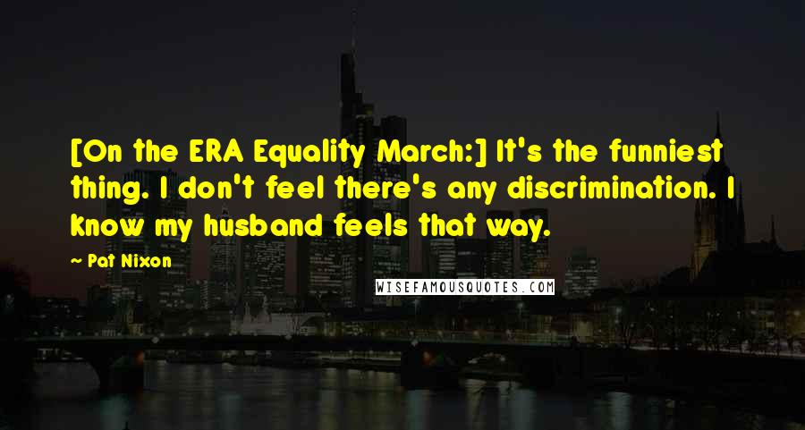 Pat Nixon Quotes: [On the ERA Equality March:] It's the funniest thing. I don't feel there's any discrimination. I know my husband feels that way.