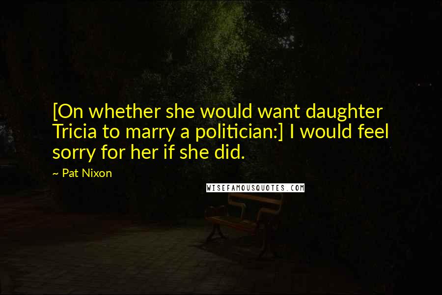 Pat Nixon Quotes: [On whether she would want daughter Tricia to marry a politician:] I would feel sorry for her if she did.