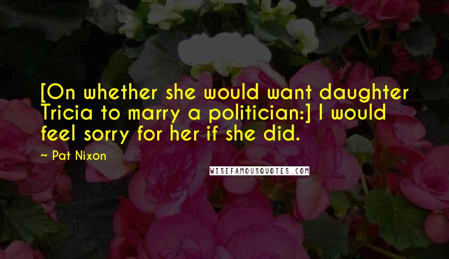 Pat Nixon Quotes: [On whether she would want daughter Tricia to marry a politician:] I would feel sorry for her if she did.