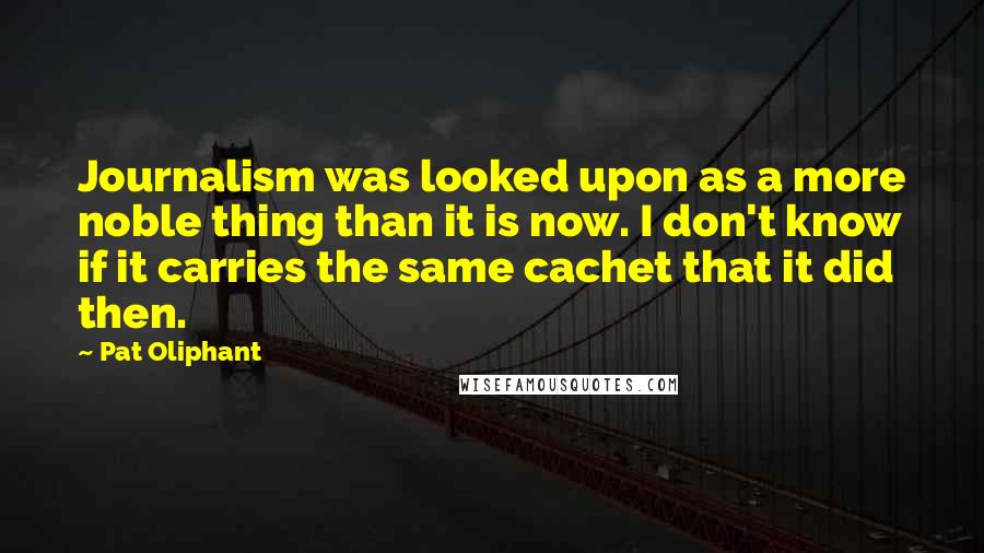 Pat Oliphant Quotes: Journalism was looked upon as a more noble thing than it is now. I don't know if it carries the same cachet that it did then.