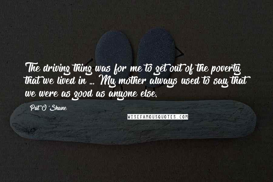 Pat O'Shane Quotes: The driving thing was for me to get out of the poverty that we lived in ... My mother always used to say that we were as good as anyone else.