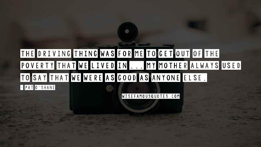 Pat O'Shane Quotes: The driving thing was for me to get out of the poverty that we lived in ... My mother always used to say that we were as good as anyone else.