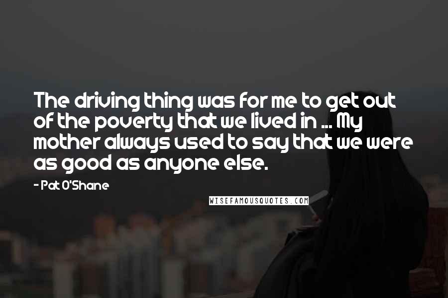 Pat O'Shane Quotes: The driving thing was for me to get out of the poverty that we lived in ... My mother always used to say that we were as good as anyone else.